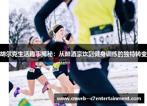 胡尔克生活趣事揭秘：从醉酒豪饮到健身训练的独特转变