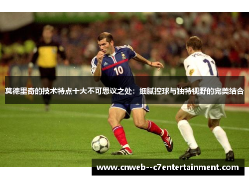 莫德里奇的技术特点十大不可思议之处：细腻控球与独特视野的完美结合